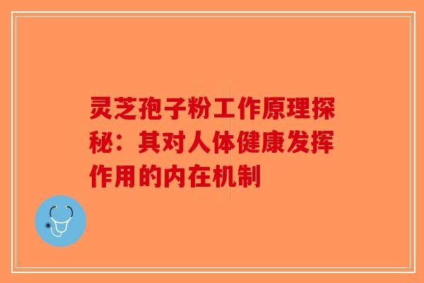 灵芝孢子粉工作原理探秘：其对人体健康发挥作用的内在机制-第1张图片-破壁灵芝孢子粉研究指南
