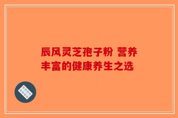 辰风灵芝孢子粉 营养丰富的健康养生之选-第1张图片-破壁灵芝孢子粉研究指南