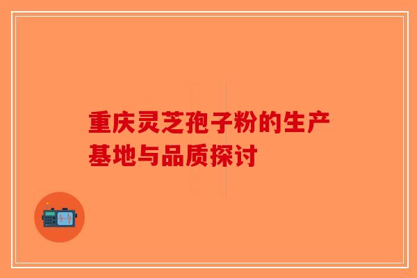 重庆灵芝孢子粉的生产基地与品质探讨-第1张图片-破壁灵芝孢子粉研究指南