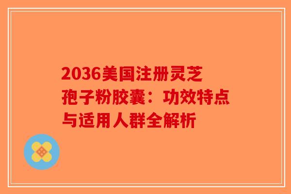 2036美国注册灵芝孢子粉胶囊：功效特点与适用人群全解析-第1张图片-破壁灵芝孢子粉研究指南
