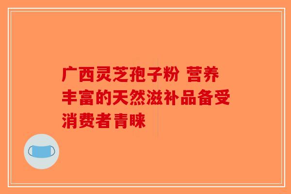 广西灵芝孢子粉 营养丰富的天然滋补品备受消费者青睐-第1张图片-破壁灵芝孢子粉研究指南