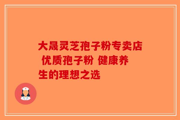 大晟灵芝孢子粉专卖店 优质孢子粉 健康养生的理想之选-第1张图片-破壁灵芝孢子粉研究指南