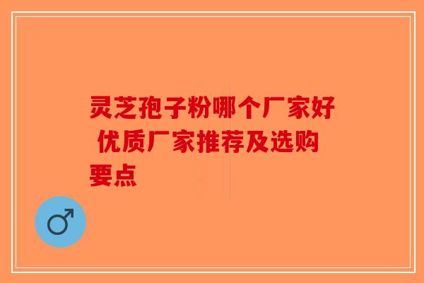 灵芝孢子粉哪个厂家好 优质厂家推荐及选购要点-第1张图片-破壁灵芝孢子粉研究指南