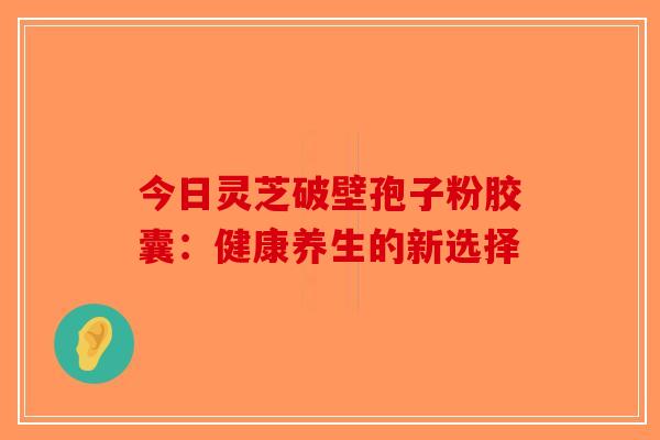 今日灵芝破壁孢子粉胶囊：健康养生的新选择-第1张图片-破壁灵芝孢子粉研究指南