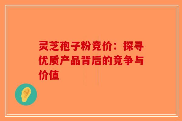 灵芝孢子粉竞价：探寻优质产品背后的竞争与价值-第1张图片-破壁灵芝孢子粉研究指南