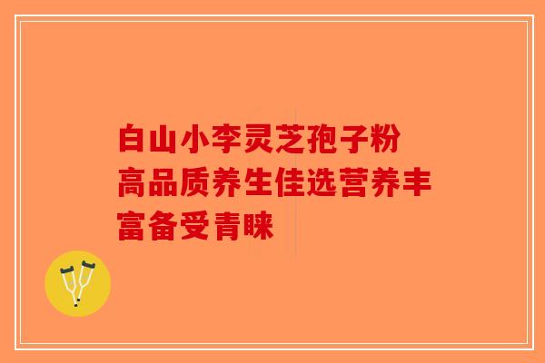白山小李灵芝孢子粉 高品质养生佳选营养丰富备受青睐-第1张图片-破壁灵芝孢子粉研究指南