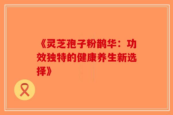 《灵芝孢子粉鹊华：功效独特的健康养生新选择》-第1张图片-破壁灵芝孢子粉研究指南