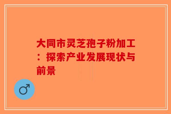 大同市灵芝孢子粉加工:探索产业发展现状与前景-第1张图片-破壁灵芝孢子粉研究指南 大同市灵芝孢子粉加工:探索产业发展现状与前景-第1张图片-破壁灵芝孢子粉研究指南