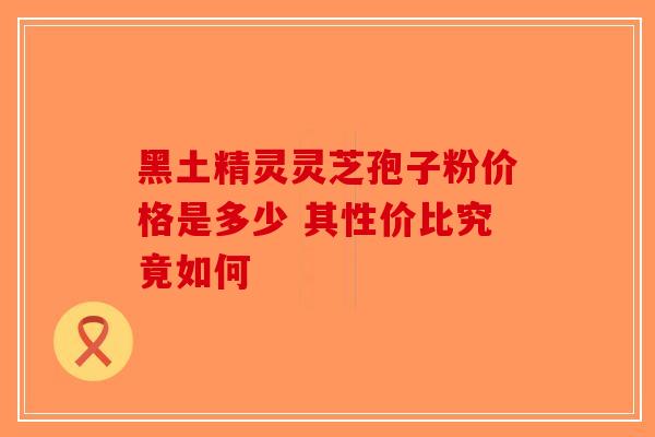 黑土精灵灵芝孢子粉价格是多少 其性价比究竟如何-第1张图片-破壁灵芝孢子粉研究指南