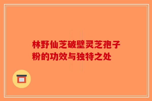 林野仙芝破壁灵芝孢子粉的功效与独特之处-第1张图片-破壁灵芝孢子粉研究指南