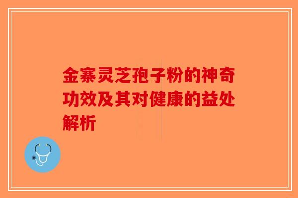 金寨灵芝孢子粉的神奇功效及其对健康的益处解析-第1张图片-破壁灵芝孢子粉研究指南