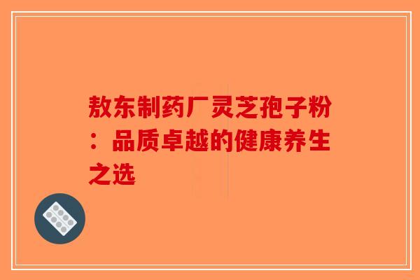 敖东制药厂灵芝孢子粉：品质卓越的健康养生之选-第1张图片-破壁灵芝孢子粉研究指南