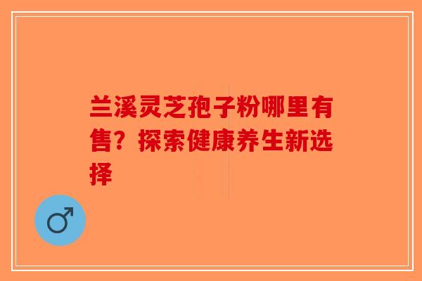 兰溪灵芝孢子粉哪里有售？探索健康养生新选择-第1张图片-破壁灵芝孢子粉研究指南