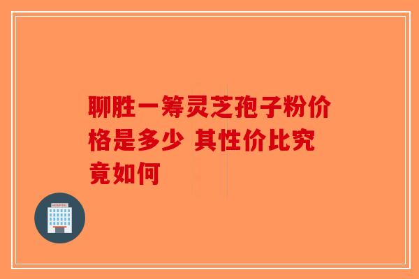聊胜一筹灵芝孢子粉价格是多少 其性价比究竟如何-第1张图片-破壁灵芝孢子粉研究指南