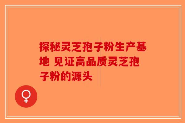 探秘灵芝孢子粉生产基地 见证高品质灵芝孢子粉的源头-第1张图片-破壁灵芝孢子粉研究指南