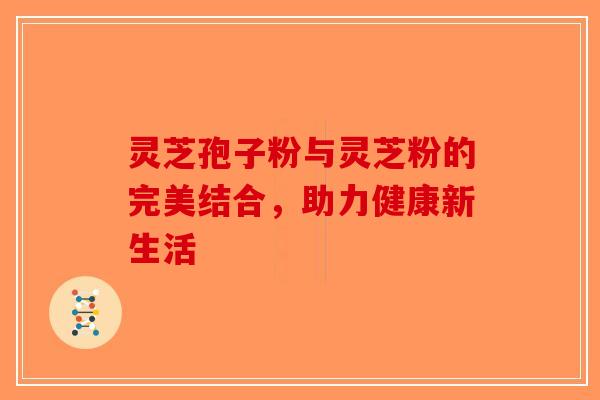 灵芝孢子粉与灵芝粉的完美结合，助力健康新生活-第1张图片-破壁灵芝孢子粉研究指南