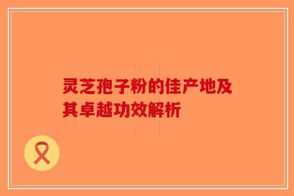 灵芝孢子粉的佳产地及其卓越功效解析-第1张图片-破壁灵芝孢子粉研究指南