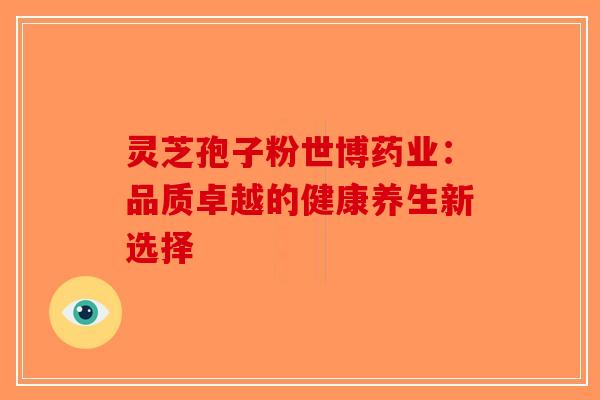 灵芝孢子粉世博药业：品质卓越的健康养生新选择-第1张图片-破壁灵芝孢子粉研究指南
