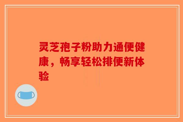 灵芝孢子粉助力通便健康，畅享轻松排便新体验-第1张图片-破壁灵芝孢子粉研究指南