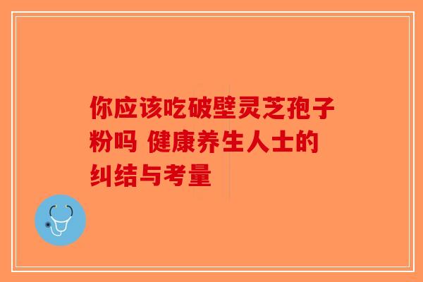 你应该吃破壁灵芝孢子粉吗 健康养生人士的纠结与考量-第1张图片-破壁灵芝孢子粉研究指南