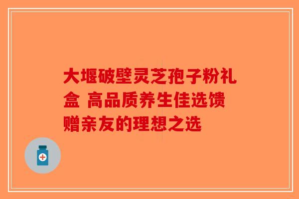 大堰破壁灵芝孢子粉礼盒 高品质养生佳选馈赠亲友的理想之选-第1张图片-破壁灵芝孢子粉研究指南