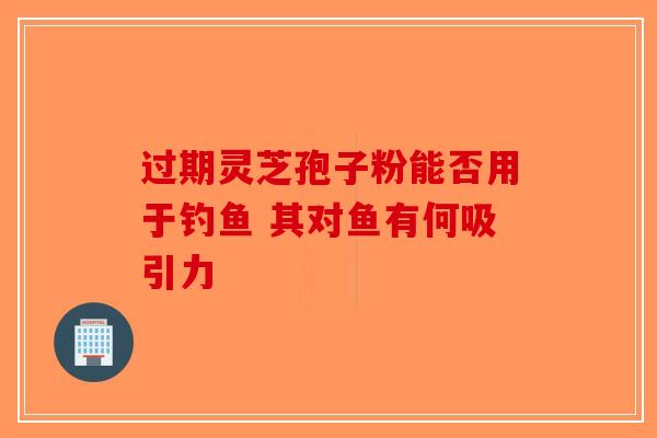 过期灵芝孢子粉能否用于钓鱼 其对鱼有何吸引力-第1张图片-破壁灵芝孢子粉研究指南
