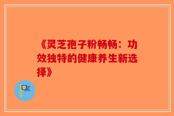 《灵芝孢子粉畅畅：功效独特的健康养生新选择》-第1张图片-破壁灵芝孢子粉研究指南