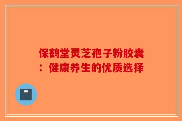 保鹤堂灵芝孢子粉胶囊：健康养生的优质选择-第1张图片-破壁灵芝孢子粉研究指南