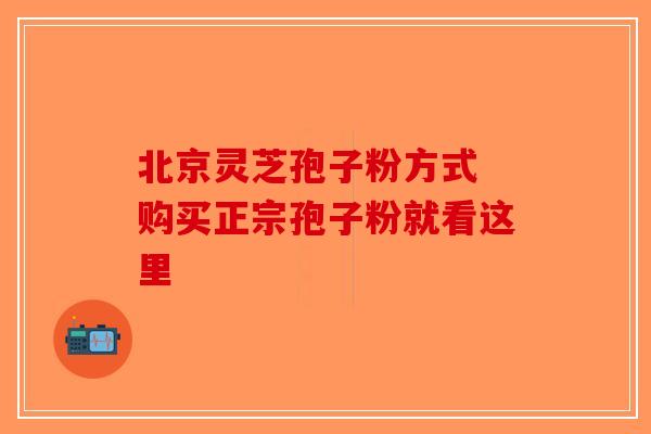 北京灵芝孢子粉方式 购买正宗孢子粉就看这里-第1张图片-破壁灵芝孢子粉研究指南