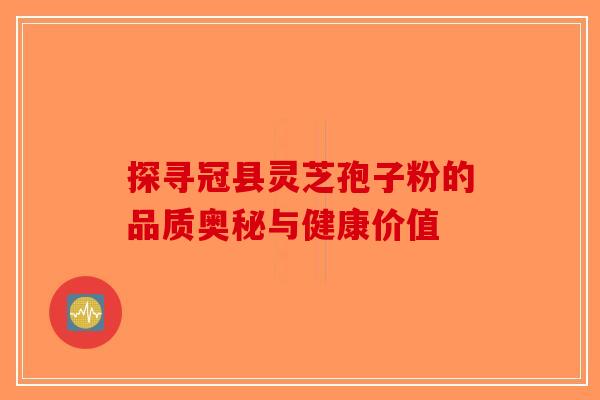 探寻冠县灵芝孢子粉的品质奥秘与健康价值-第1张图片-破壁灵芝孢子粉研究指南