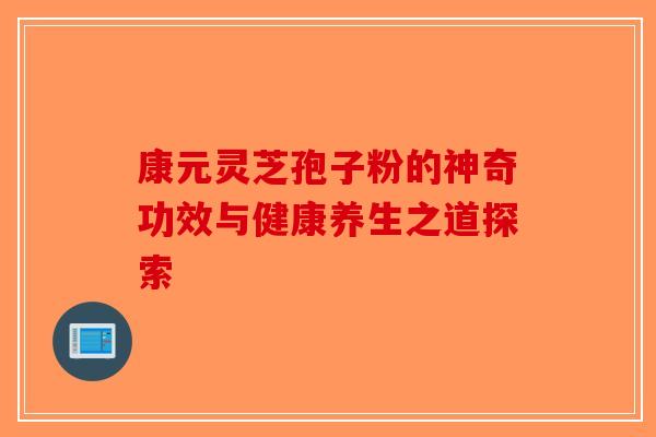 康元灵芝孢子粉的神奇功效与健康养生之道探索-第1张图片-破壁灵芝孢子粉研究指南