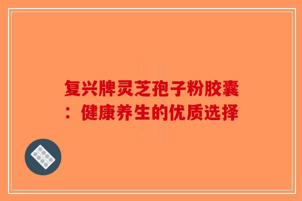 复兴牌灵芝孢子粉胶囊：健康养生的优质选择-第1张图片-破壁灵芝孢子粉研究指南