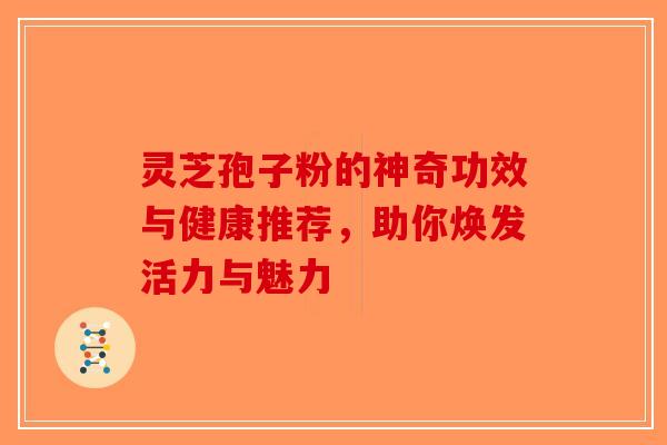 灵芝孢子粉的神奇功效与健康推荐，助你焕发活力与魅力-第1张图片-破壁灵芝孢子粉研究指南