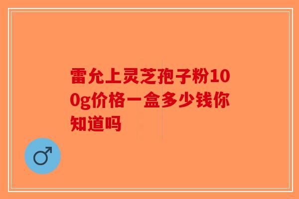 雷允上灵芝孢子粉100g价格一盒多少钱你知道吗-第1张图片-破壁灵芝孢子粉研究指南