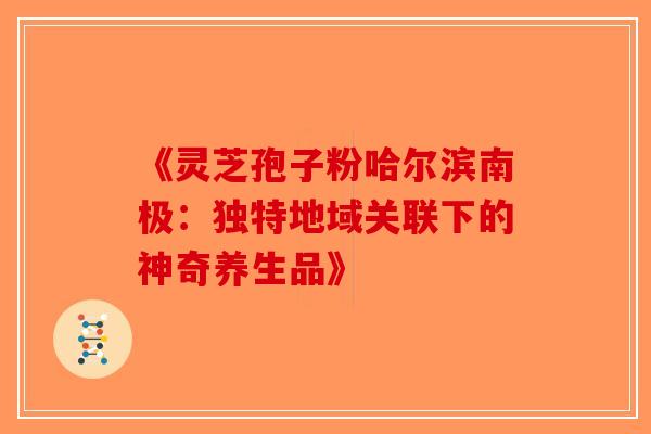 《灵芝孢子粉哈尔滨南极：独特地域关联下的神奇养生品》-第1张图片-破壁灵芝孢子粉研究指南