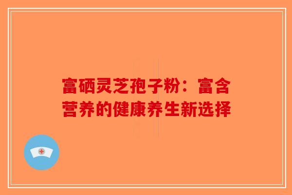 富硒灵芝孢子粉：富含营养的健康养生新选择-第1张图片-破壁灵芝孢子粉研究指南