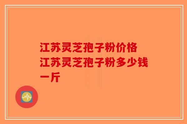 江苏灵芝孢子粉价格 江苏灵芝孢子粉多少钱一斤-第1张图片-破壁灵芝孢子粉研究指南
