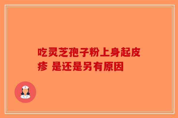 吃灵芝孢子粉上身起皮疹 是还是另有原因-第1张图片-破壁灵芝孢子粉研究指南
