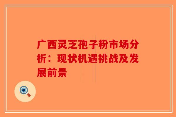 广西灵芝孢子粉市场分析：现状机遇挑战及发展前景-第1张图片-破壁灵芝孢子粉研究指南