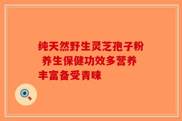 纯天然野生灵芝孢子粉 养生保健功效多营养丰富备受青睐-第1张图片-破壁灵芝孢子粉研究指南