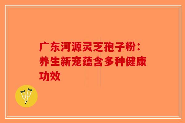 广东河源灵芝孢子粉：养生新宠蕴含多种健康功效-第1张图片-破壁灵芝孢子粉研究指南