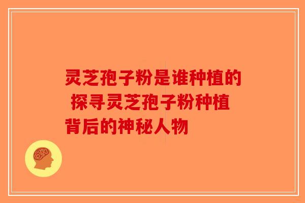 灵芝孢子粉是谁种植的 探寻灵芝孢子粉种植背后的神秘人物-第1张图片-破壁灵芝孢子粉研究指南