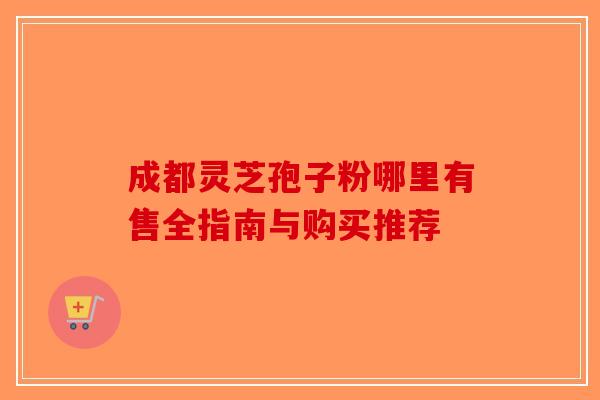 成都灵芝孢子粉哪里有售全指南与购买推荐-第1张图片-破壁灵芝孢子粉研究指南