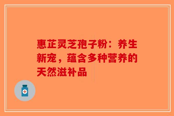 惠芷灵芝孢子粉：养生新宠，蕴含多种营养的天然滋补品-第1张图片-破壁灵芝孢子粉研究指南