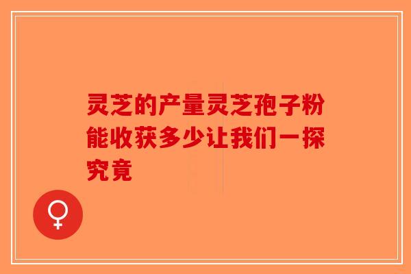 灵芝的产量灵芝孢子粉能收获多少让我们一探究竟-第1张图片-破壁灵芝孢子粉研究指南