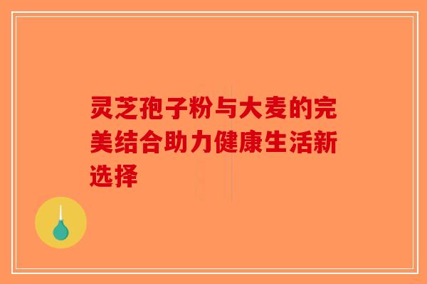 灵芝孢子粉与大麦的完美结合助力健康生活新选择-第1张图片-破壁灵芝孢子粉研究指南