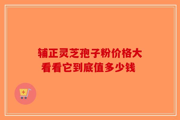 辅正灵芝孢子粉价格大 看看它到底值多少钱-第1张图片-破壁灵芝孢子粉研究指南