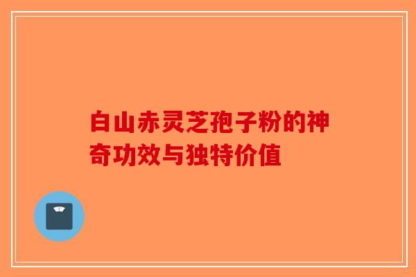 白山赤灵芝孢子粉的神奇功效与独特价值-第1张图片-破壁灵芝孢子粉研究指南
