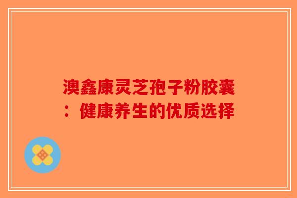 澳鑫康灵芝孢子粉胶囊：健康养生的优质选择-第1张图片-破壁灵芝孢子粉研究指南