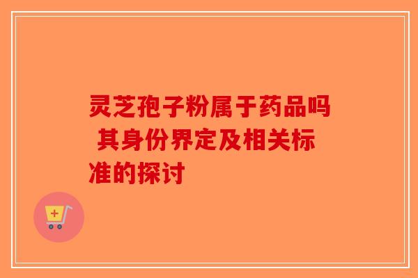 灵芝孢子粉属于药品吗 其身份界定及相关标准的探讨-第1张图片-破壁灵芝孢子粉研究指南